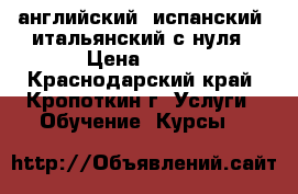 английский, испанский, итальянский с нуля › Цена ­ 250 - Краснодарский край, Кропоткин г. Услуги » Обучение. Курсы   